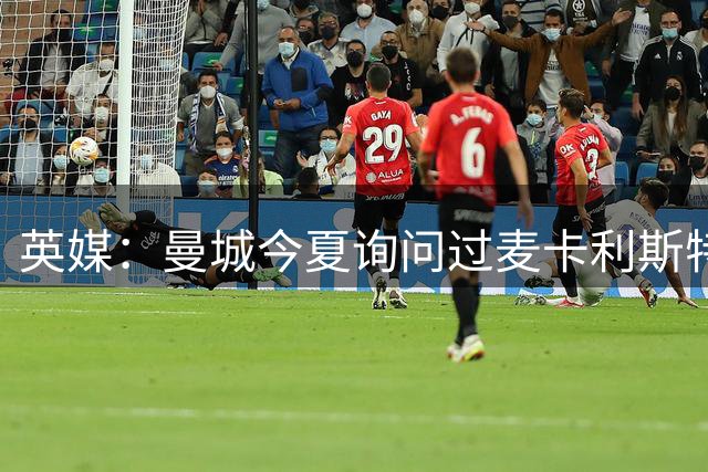 英媒：曼城今夏询问过麦卡利斯特，利物浦计划明年夏天签一名中场